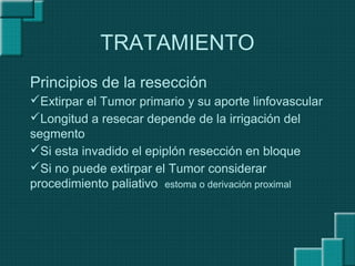 TRATAMIENTO
Principios de la resección
Extirpar el Tumor primario y su aporte linfovascular
Longitud a resecar depende de la irrigación del
segmento
Si esta invadido el epiplón resección en bloque
Si no puede extirpar el Tumor considerar
procedimiento paliativo estoma o derivación proximal
 