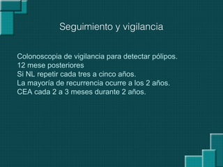 Seguimiento y vigilancia
Colonoscopia de vigilancia para detectar pólipos.
12 mese posteriores
Si NL repetir cada tres a cinco años.
La mayoría de recurrencia ocurre a los 2 años.
CEA cada 2 a 3 meses durante 2 años.
 