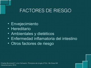 • Envejecimiento
• Hereditario
• Ambientales y dietéticos
• Enfermedad inflamatoria del intestino
• Otros factores de riesgo
FACTORES DE RIESGO
Charles Brunicardi F, et al. Schwartz. Principios de cirugía, 9ª Ed., Mc Graw Hill
Interamericana; 2010.
 