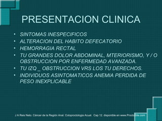 PRESENTACION CLINICA
• SINTOMAS INESPECIFICOS
• ALTERACION DEL HABITO DEFECATORIO
• HEMORRAGIA RECTAL
• TU GRANDES DOLOR ABDOMINAL, MTERIORISMO, Y / O
OBSTRUCCION POR ENFERMEDAD AVANZADA.
• TU IZQ _ OBSTRUCCION VRS LOS TU DERECHOS.
• INDIVIDUOS ASINTOMATICOS ANEMIA PERDIDA DE
PESO INEXPLICABLE
J A Reis Neto. Cáncer de la Región Anal. Coloproctologia Acual. Cap 12. disponible en www.ProctoSite.com
 