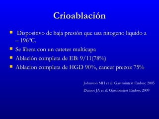 Crioablación
    Dispositivo de baja presión que usa nitogeno liquido a
    – 196ºC.
   Se libera con un cateter multicapa
   Ablación completa de EB: 9/11(78%)
   Ablacion completa de HGD 90%, cancer precoz 75%

                                Johnston MH et al. Gastrointest Endosc 2005
                                Dumot JA et al. Gastrointest Endosc 2009
 