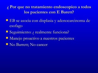 ¿ Por que no tratamiento endoscopico a todos
         los pacientes con E Barett?
   EB se asocia con displasia y adenocarcinoma de
    esofago
   Seguimiento: ¿ realmente funciona?
   Manejo proactivo a nuestros pacientes
   No Barrett; No cancer
 
