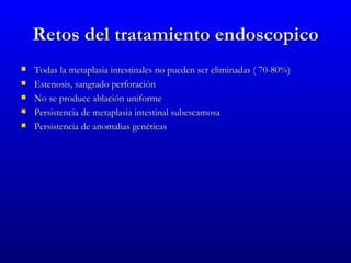 Retos del tratamiento endoscopico
   Todas la metaplasia intestinales no pueden ser eliminadas ( 70-80%)
   Estenosis, sangrado perforación
   No se produce ablación uniforme
   Persistencia de metaplasia intestinal subescamosa
   Persistencia de anomalias genéticas
 