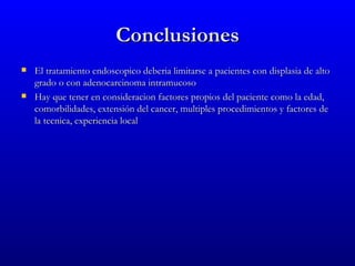Conclusiones
   El tratamiento endoscopico deberia limitarse a pacientes con displasia de alto
    grado o con adenocarcinoma intramucoso
   Hay que tener en consideracion factores propios del paciente como la edad,
    comorbilidades, extensión del cancer, multiples procedimientos y factores de
    la tecnica, experiencia local
 