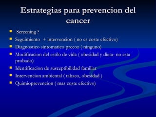 Estrategias para prevencion del
                  cancer
    Screening ?
   Seguimiento + intervencion ( no es coste efectivo)
   Diagnostico sintomatico precoz ( ninguno)
   Modificacion del estilo de vida ( obesidad y dieta- no esta
    probado)
   Identificacion de susceptibilidad familiar
   Intervencion ambiental ( tabaco, obesidad )
   Quimioprevencion ( mas coste efectivo)
 