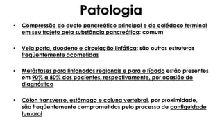 Patologia
• Compressão do ducto pancreático principal e do colédoco terminal
em seu trajeto pela substância pancreática: comum
• Veia porta, duodeno e circulação linfática: são outras estruturas
freqüentemente acometidas
• Metástases para linfonodos regionais e para o fígado estão presentes
em 90% a 80% dos pacientes, respectivamente, por ocasião do
diagnóstico
• Cólon transverso, estômago e coluna vertebral, por proximidade,
são freqüentemente comprometidos pelo processo de contiguidade
tumoral
 