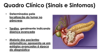 Quadro Clínico (Sinais e Sintomas)
• Determinados pela
localização do tumor no
pâncreas
• Tardios, geralmente indicando
doença avançada
• Maioria dos pacientes
sintomáticos: apresenta-se em
estágios avançados à época
do diagnóstico
 
