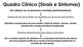 Na cabeça ou no processo uncinado (periampulares):
Obstrução do ducto biliar, do duodeno ou do ducto pancreático
Episódios inexplicados de pancreatite, icterícia indolor, náusea, vômito,
esteatorreia e perda ponderal inexplicada
Posterior disseminação para todo o pâncreas:
Dor no andar superior do abdome ou no dorso(envolvimento dos plexos
nervosos peripancreáticos) e ascite (carcinomatose peritoneal ou
oclusão da veia porta)
Quadro Clínico (Sinais e Sintomas)
 