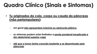 • Tu originados do colo, corpo ou cauda do pâncreas
(não periampulares):
– em geral não apresentam icterícia ou obstrução pilórica
– os sintomas podem estar limitados a perda ponderal inexplicada e
dor abdominal superior vaga
– até que o tumor tenha crescido bastante e se disseminado pelo
pâncreas
Quadro Clínico (Sinais e Sintomas)
 