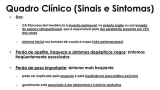 • Dor:
– CA Pâncreas tem tendência à invasão perineural: no próprio órgão ou por invasão
do espaço retroperitoneal, que é responsável pela dor persistente presente em 72%
dos casos
– sintoma inicial nos tumores de cauda e corpo (não periampulares)
• Perda de apetite, fraqueza e sintomas dispépticos vagos: sintomas
freqüentemente associados
• Perda de peso importante: sintoma mais freqüente
– pode ser explicado pela anorexia e pela insuficiência pancreática exócrina
– geralmente está associada à dor abdominal e icterícia obstrutiva
Quadro Clínico (Sinais e Sintomas)
 