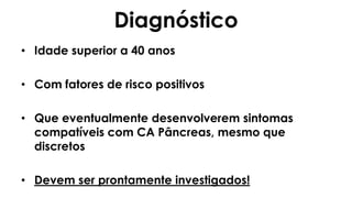 Diagnóstico
• Idade superior a 40 anos
• Com fatores de risco positivos
• Que eventualmente desenvolverem sintomas
compatíveis com CA Pâncreas, mesmo que
discretos
• Devem ser prontamente investigados!
 