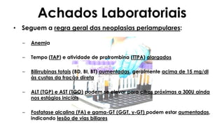 Achados Laboratoriais
• Seguem a regra geral das neoplasias periampulares:
– Anemia
– Tempo (TAP) e atividade de protrombina (TTPA) alargados
– Bilirrubinas totais (BD, BI, BT) aumentadas, geralmente acima de 15 mg/dl
às custas da fração direta
– ALT (TGP) e AST (TGO) podem se elevar para cifras próximas a 300U ainda
nos estágios iniciais
– Fosfatase alcalina (FA) e gama-GT (GGT, γ-GT) podem estar aumentadas,
indicando lesão de vias biliares
 