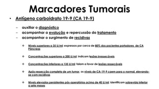 Marcadores Tumorais
• Antígeno carboidrato 19-9 (CA 19-9)
– auxiliar o diagnóstico
– acompanhar a evolução e repercussão do tratamento
– acompanhar o surgimento de recidivas
 Níveis superiores a 35 U/ml: expressos por cerca de 80% dos pacientes portadores de CA
Pâncreas
 Concentrações superiores a 200 U/ml: indicam lesões irressecáveis
 Concentrações inferiores a 135 U/ml: falam a favor de lesões ressecáveis
 Após ressecção completa de um tumor, os níveis de CA-19-9 caem para o normal, elevando-
se com recidivas
 Níveis elevados persistentes pós-operatórios acima de 40 U/ml: identificam sobrevida inferior
a sete meses
 