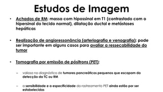 Estudos de Imagem
• Achados de RM: massa com hipossinal em T1 (contrastado com o
hipersinal do tecido normal), dilatação ductal e metástases
hepáticas
• Realização de angioressonância (arteriografia e venografia): pode
ser importante em alguns casos para avaliar a ressecabilidade do
tumor
• Tomografia por emissão de pósitrons (PET):
– valiosa no diagnóstico de tumores pancreáticos pequenos que escapam da
detecção da TC ou RM
– a sensibilidade e a especificidade do rastreamento PET ainda estão por ser
estabelecidas
 