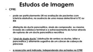 Estudos de Imagem
• CPRE:
– pode ser particularmente útil na avaliação de pacientes com
icterícia obstrutiva, na ausência de uma massa detectável à TC ou
RM
– dilatação do ducto pancreático, sinais de compressão ou mesmo
invasão do colédoco terminal e o extravasamento do tumor através
de rupturas de um ducto pancreático necrótico
– “sinal do duplo ducto” (obstrução de ambos os ductos, biliar e
pancreático ): altamente sugestivo de um câncer de cabeça de
pâncreas
– a ressecção será indicada, independendo dos achados na CPRE
 