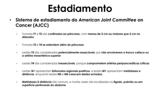 Estadiamento
• Sistema de estadiamento do American Joint Committee on
Cancer (AJCC)
– Tumores T1 e T2 são confinados ao pâncreas, com menos de 2 cm ou maiores que 2 cm no
diâmetro
– Tumores T3 e T4 se estendem além do pâncreas
– Lesões T3 são consideradas potencialmente ressecáveis, por não envolverem o tronco celíaco ou
a artéria mesentérica superior
– Lesões T4 são consideradas irressecáveis, porque comprometem artérias peripancreáticas críticas
– Lesões N1 apresentam linfonodos regionais positivos, e lesões M1 apresentam metástases a
distância, enquanto lesões N0 e M0 carecem destes achados.
– Metástases à distância são comuns, e muitas vezes são localizadas no fígado, pulmão ou em
superfície peritoneais do abdome
 