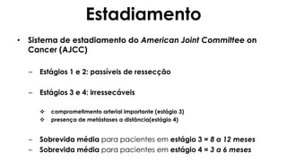 Estadiamento
• Sistema de estadiamento do American Joint Committee on
Cancer (AJCC)
– Estágios 1 e 2: passíveis de ressecção
– Estágios 3 e 4: irressecáveis
 comprometimento arterial importante (estágio 3)
 presença de metástases a distância(estágio 4)
– Sobrevida média para pacientes em estágio 3 = 8 a 12 meses
– Sobrevida média para pacientes em estágio 4 = 3 a 6 meses
 