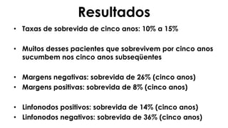 Resultados
• Taxas de sobrevida de cinco anos: 10% a 15%
• Muitos desses pacientes que sobrevivem por cinco anos
sucumbem nos cinco anos subseqüentes
• Margens negativas: sobrevida de 26% (cinco anos)
• Margens positivas: sobrevida de 8% (cinco anos)
• Linfonodos positivos: sobrevida de 14% (cinco anos)
• Linfonodos negativos: sobrevida de 36% (cinco anos)
 