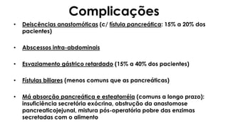 Complicações
• Deiscências anastomóticas (c/ fístula pancreática: 15% a 20% dos
pacientes)
• Abscessos intra-abdominais
• Esvaziamento gástrico retardado (15% a 40% dos pacientes)
• Fístulas biliares (menos comuns que as pancreáticas)
• Má absorção pancreática e esteatorréia (comuns a longo prazo):
insuficiência secretória exócrina, obstrução da anastomose
pancreaticojejunal, mistura pós-operatória pobre das enzimas
secretadas com o alimento
 