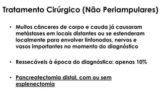 Tratamento Cirúrgico (Não Periampulares)
• Muitos cânceres de corpo e cauda já causaram
metástases em locais distantes ou se estenderam
localmente para envolver linfonodos, nervos e
vasos importantes no momento do diagnóstico
• Ressecáveis à época do diagnóstico: apenas 10%
• Pancreatectomia distal, com ou sem
esplenectomia
 