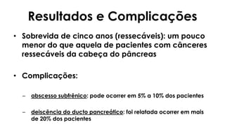 • Sobrevida de cinco anos (ressecáveis): um pouco
menor do que aquela de pacientes com cânceres
ressecáveis da cabeça do pâncreas
• Complicações:
– abscesso subfrênico: pode ocorrer em 5% a 10% dos pacientes
– deiscência do ducto pancreático: foi relatada ocorrer em mais
de 20% dos pacientes
Resultados e Complicações
 