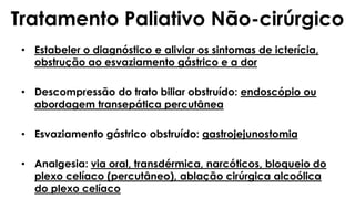 Tratamento Paliativo Não-cirúrgico
• Estabeler o diagnóstico e aliviar os sintomas de icterícia,
obstrução ao esvaziamento gástrico e a dor
• Descompressão do trato biliar obstruído: endoscópio ou
abordagem transepática percutânea
• Esvaziamento gástrico obstruído: gastrojejunostomia
• Analgesia: via oral, transdérmica, narcóticos, bloqueio do
plexo celíaco (percutâneo), ablação cirúrgica alcoólica
do plexo celíaco
 