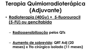 Terapia Quimiorradioterápica
(Adjuvante)
• Radioterapia (40Gy) + 5-fluorouracil
(5-FU) ou gencitabida
– Radiossensibilização pelos QTs
– Aumento de sobrevida: QRT Adj (20
meses) x Tto cirúrgico isolado (11 meses)
 