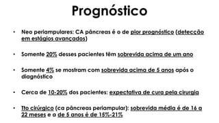 Prognóstico
• Neo periampulares: CA pâncreas é o de pior prognóstico (detecção
em estágios avançados)
• Somente 20% desses pacientes têm sobrevida acima de um ano
• Somente 4% se mostram com sobrevida acima de 5 anos após o
diagnóstico
• Cerca de 10-20% dos pacientes: expectativa de cura pela cirurgia
• Tto cirúrgico (ca pâncreas periampular): sobrevida média é de 16 a
22 meses e a de 5 anos é de 15%-21%
 