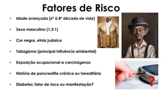 Fatores de Risco
• Idade avançada (6ª à 8ª década de vida)
• Sexo masculino (1,3:1)
• Cor negra, etnia judaica
• Tabagismo (principal influência ambiental)
• Exposição ocupacional a carcinógenos
• História de pancreatite crônica ou hereditária
• Diabetes: fator de risco ou manifestação? ?
 