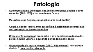 Patologia
• Adenocarcinoma de origem nas células exócrinas ductais e suas
variantes (80%-90%) e raramente nos ácinos
• Metástases são frequentes (ganglionares ou distantes)
• Corpo e cauda: largos, mais suscetíveis à disseminação antes que
sua presença se torne conhecida
• Crescimento perineural: propensão a se estender para dentro dos
plexos neurais vizinhos, causando dor abdominal e dorsal
• Grande parte da massa tumoral (até 2/3 do volume): na verdade
devida à pancreatite adjacente
 