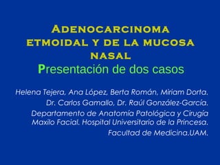 Adenocarcinoma
etmoidal y de la mucosa
nasal

Presentación de dos casos
Helena Tejera, Ana López, Berta Román, Miriam Dorta.
Dr. Carlos Gamallo, Dr. Raúl González-García.
Departamento de Anatomía Patológica y Cirugía
Maxilo Facial. Hospital Universitario de la Princesa.
Facultad de Medicina.UAM.

 