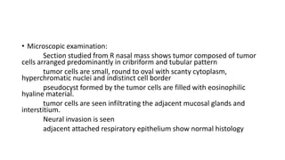 • Microscopic examination:
Section studied from R nasal mass shows tumor composed of tumor
cells arranged predominantly in cribriform and tubular pattern
tumor cells are small, round to oval with scanty cytoplasm,
hyperchromatic nuclei and indistinct cell border
pseudocyst formed by the tumor cells are filled with eosinophilic
hyaline material.
tumor cells are seen infiltrating the adjacent mucosal glands and
interstitium.
Neural invasion is seen
adjacent attached respiratory epithelium show normal histology
 