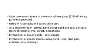 • Most commonest tumor of the minor salivary gland (22% of salivary
gland malignancies)
• Rarely in nasal cavity and paranasal sinuses
• Also encountered in lacrimal gland, sweat gland and duct, ear canal,
tracheobroanchial tree, breast, oesophagus
• Involvement of major glands – painful mass
• Involvement of minor/ seromucinous gland – resp. obst, pain,
epistaxis, nasal discharge
 