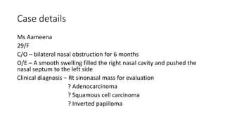 Case details
Ms Aameena
29/F
C/O – bilateral nasal obstruction for 6 months
O/E – A smooth swelling filled the right nasal cavity and pushed the
nasal septum to the left side
Clinical diagnosis – Rt sinonasal mass for evaluation
? Adenocarcinoma
? Squamous cell carcinoma
? Inverted papilloma
 