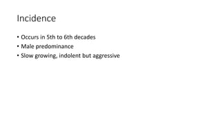 Incidence
• Occurs in 5th to 6th decades
• Male predominance
• Slow growing, indolent but aggressive
 