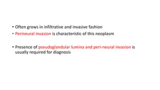 • Often grows in infiltrative and invasive fashion
• Perineural invasion is characteristic of this neoplasm
• Presence of pseudoglandular lumina and peri-neural invasion is
usually required for diagnosis
 