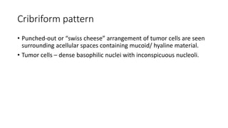 Cribriform pattern
• Punched-out or “swiss cheese” arrangement of tumor cells are seen
surrounding acellular spaces containing mucoid/ hyaline material.
• Tumor cells – dense basophilic nuclei with inconspicuous nucleoli.
 