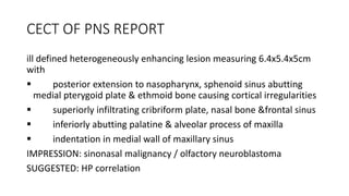 CECT OF PNS REPORT
ill defined heterogeneously enhancing lesion measuring 6.4x5.4x5cm
with
 posterior extension to nasopharynx, sphenoid sinus abutting
medial pterygoid plate & ethmoid bone causing cortical irregularities
 superiorly infiltrating cribriform plate, nasal bone &frontal sinus
 inferiorly abutting palatine & alveolar process of maxilla
 indentation in medial wall of maxillary sinus
IMPRESSION: sinonasal malignancy / olfactory neuroblastoma
SUGGESTED: HP correlation
 