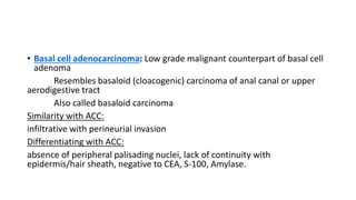 • Basal cell adenocarcinoma: Low grade malignant counterpart of basal cell
adenoma
Resembles basaloid (cloacogenic) carcinoma of anal canal or upper
aerodigestive tract
Also called basaloid carcinoma
Similarity with ACC:
infiltrative with perineurial invasion
Differentiating with ACC:
absence of peripheral palisading nuclei, lack of continuity with
epidermis/hair sheath, negative to CEA, S-100, Amylase.
 