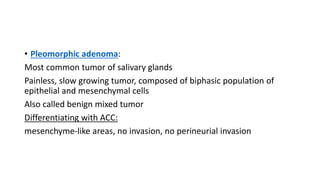 • Pleomorphic adenoma:
Most common tumor of salivary glands
Painless, slow growing tumor, composed of biphasic population of
epithelial and mesenchymal cells
Also called benign mixed tumor
Differentiating with ACC:
mesenchyme-like areas, no invasion, no perineurial invasion
 