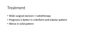 Treatment
• Wide surgical excision + radiotherapy
• Prognosis is better in cribriform and tubular pattern
• Worse in solid pattern
 