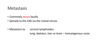 Metastasis
• Commonly recurs locally
• Spreads to the CNS via the cranial nerves
• Metastasis to cervical lymphnodes
lung, skeleton, liver or brain – hematogenous route
 