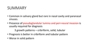 SUMMARY
• Common in salivary gland but rare in nasal cavity and paranasal
sinuses.
• Presence of pseudoglandular lumina and peri-neural invasion is
usually required for diagnosis
3 growth patterns – cribriform, solid, tubular
• Prognosis is better in cribriform and tubular pattern
• Worse in solid pattern
 