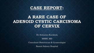 CASE REPORT:
A RARE CASE OF
ADENOID CYSTIC CARCINOMA
OF CERVIX
Dr. Sowjanya Kurakula
MBBS, MD
Consultant Obstetrician & Gynaecologist
Basant Sahney Hospital
 