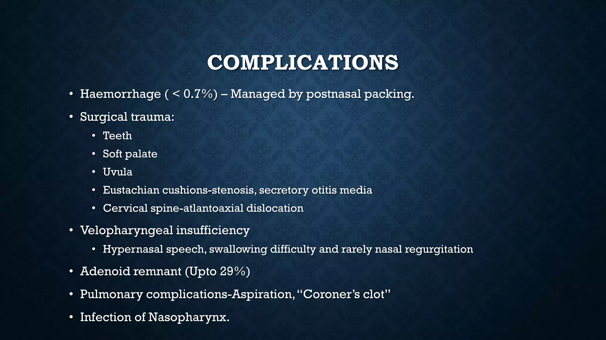 COMPLICATIONS
• Haemorrhage ( < 0.7%) – Managed by postnasal packing.
• Surgical trauma:
• Teeth
• Soft palate
• Uvula
• Eustachian cushions-stenosis, secretory otitis media
• Cervical spine-atlantoaxial dislocation
• Velopharyngeal insufficiency
• Hypernasal speech, swallowing difficulty and rarely nasal regurgitation
• Adenoid remnant (Upto 29%)
• Pulmonary complications-Aspiration,“Coroner’s clot”
• Infection of Nasopharynx.
 