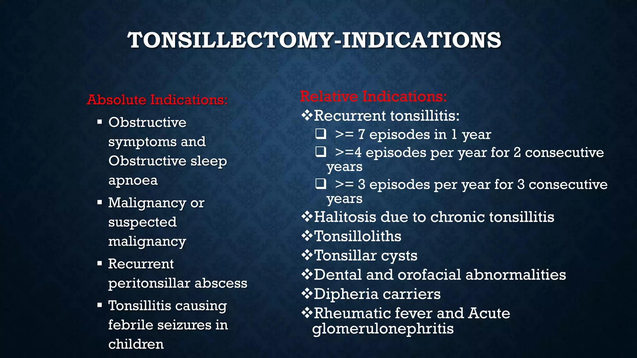 TONSILLECTOMY-INDICATIONS
Absolute Indications:
 Obstructive
symptoms and
Obstructive sleep
apnoea
 Malignancy or
suspected
malignancy
 Recurrent
peritonsillar abscess
 Tonsillitis causing
febrile seizures in
children
Relative Indications:
Recurrent tonsillitis:
 >= 7 episodes in 1 year
 >=4 episodes per year for 2 consecutive
years
 >= 3 episodes per year for 3 consecutive
years
Halitosis due to chronic tonsillitis
Tonsilloliths
Tonsillar cysts
Dental and orofacial abnormalities
Dipheria carriers
Rheumatic fever and Acute
glomerulonephritis
 