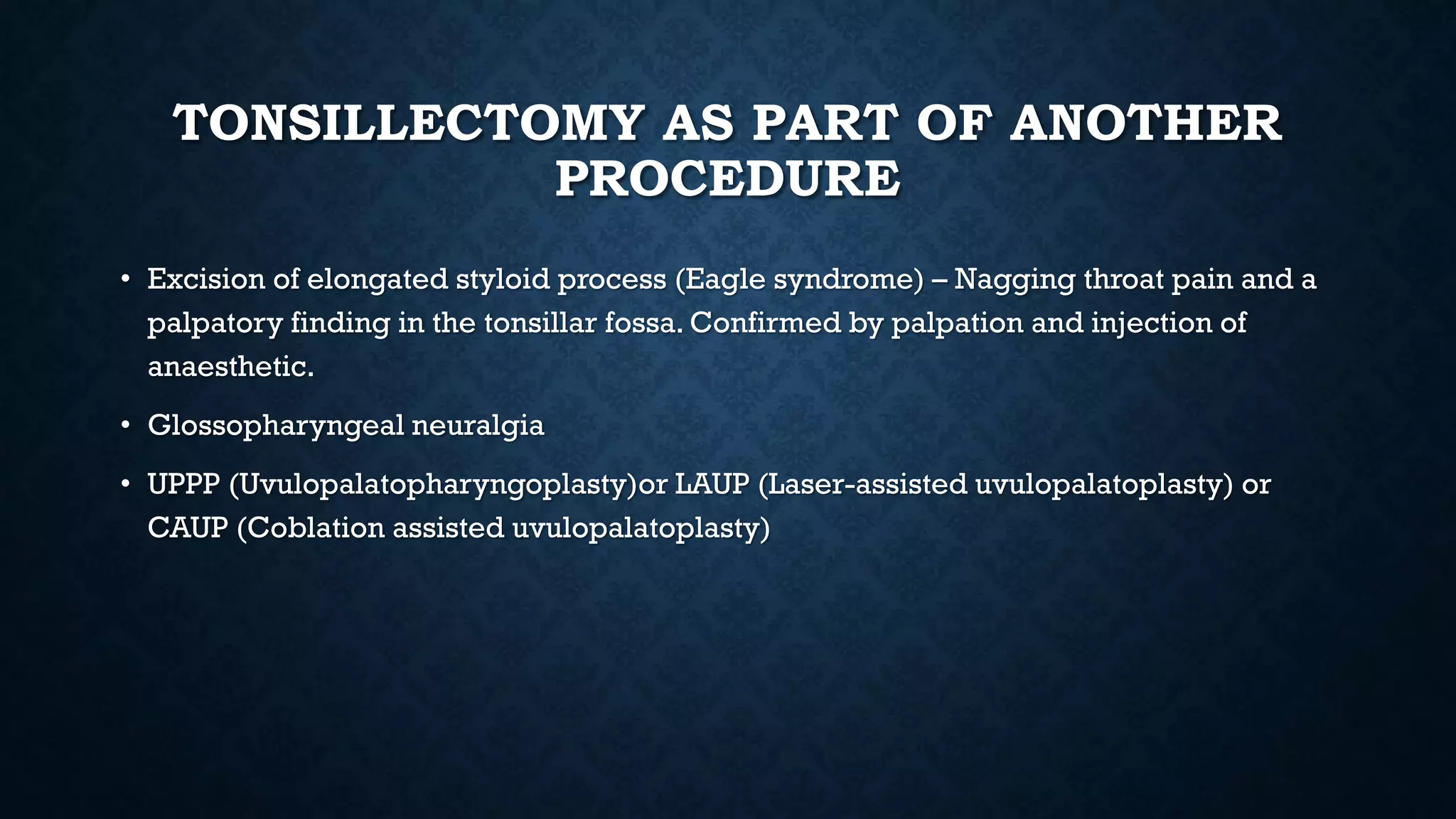 TONSILLECTOMY AS PART OF ANOTHER
PROCEDURE
• Excision of elongated styloid process (Eagle syndrome) – Nagging throat pain and a
palpatory finding in the tonsillar fossa. Confirmed by palpation and injection of
anaesthetic.
• Glossopharyngeal neuralgia
• UPPP (Uvulopalatopharyngoplasty)or LAUP (Laser-assisted uvulopalatoplasty) or
CAUP (Coblation assisted uvulopalatoplasty)
 