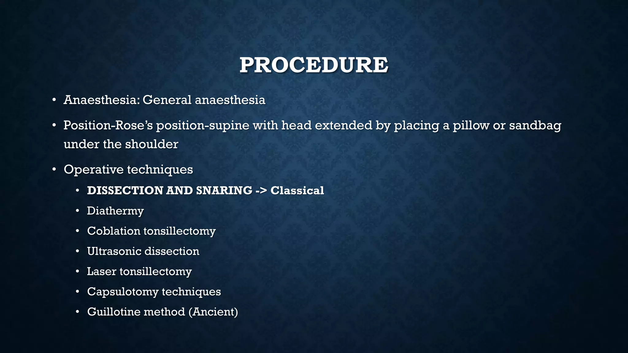 PROCEDURE
• Anaesthesia: General anaesthesia
• Position-Rose’s position-supine with head extended by placing a pillow or sandbag
under the shoulder
• Operative techniques
• DISSECTION AND SNARING -> Classical
• Diathermy
• Coblation tonsillectomy
• Ultrasonic dissection
• Laser tonsillectomy
• Capsulotomy techniques
• Guillotine method (Ancient)
 