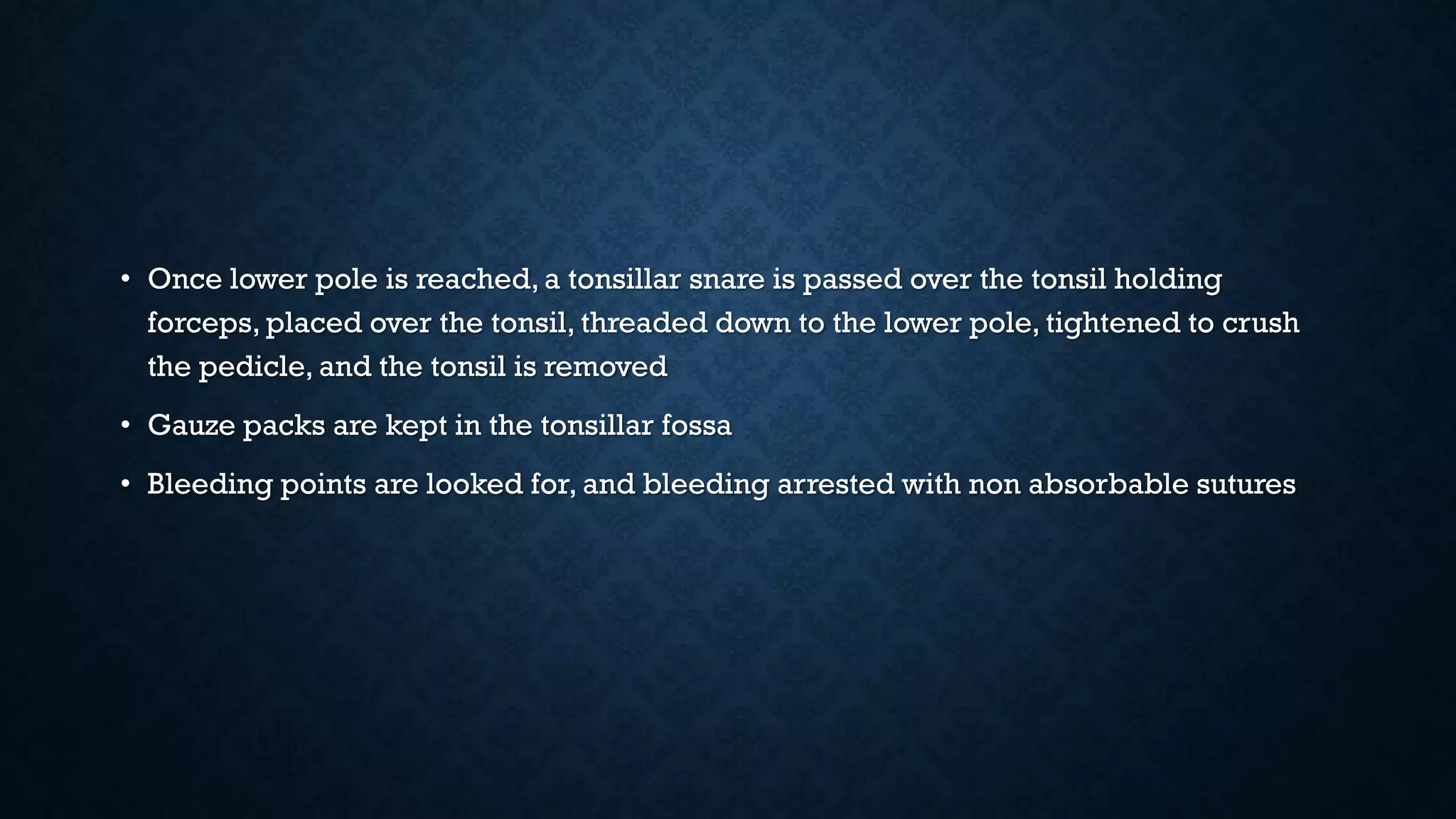 • Once lower pole is reached, a tonsillar snare is passed over the tonsil holding
forceps, placed over the tonsil, threaded down to the lower pole, tightened to crush
the pedicle, and the tonsil is removed
• Gauze packs are kept in the tonsillar fossa
• Bleeding points are looked for, and bleeding arrested with non absorbable sutures
 