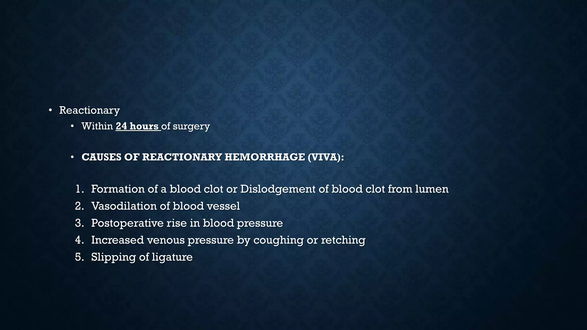 • Reactionary
• Within 24 hours of surgery
• CAUSES OF REACTIONARY HEMORRHAGE (VIVA):
1. Formation of a blood clot or Dislodgement of blood clot from lumen
2. Vasodilation of blood vessel
3. Postoperative rise in blood pressure
4. Increased venous pressure by coughing or retching
5. Slipping of ligature
 